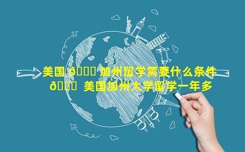 美国 🐋 加州留学需要什么条件 🐞  美国加州大学留学一年多少钱